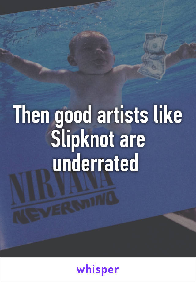 Then good artists like Slipknot are underrated 