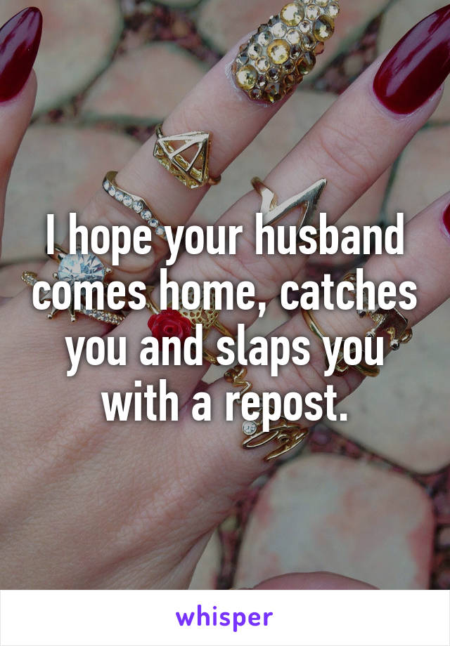 I hope your husband comes home, catches you and slaps you with a repost.
