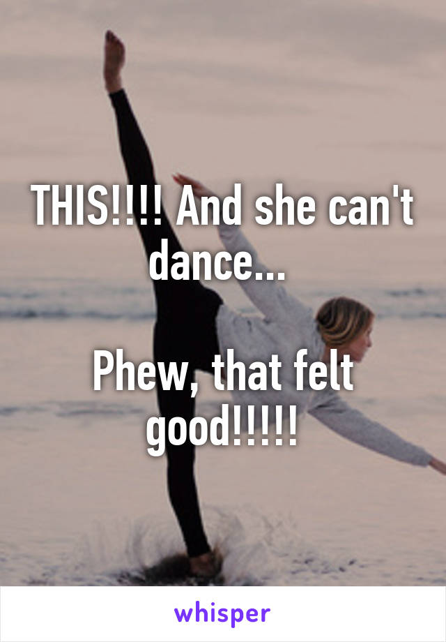 THIS!!!! And she can't dance... 

Phew, that felt good!!!!!