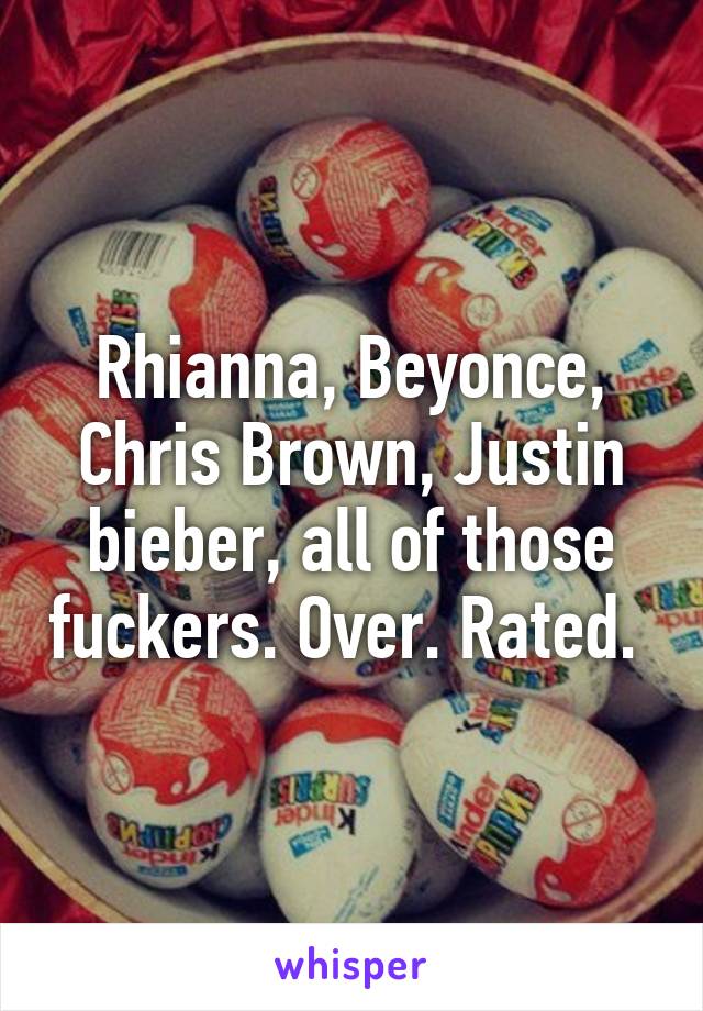 Rhianna, Beyonce, Chris Brown, Justin bieber, all of those fuckers. Over. Rated. 