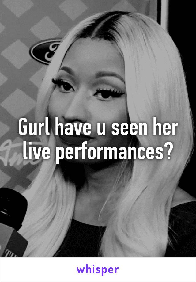 Gurl have u seen her live performances?