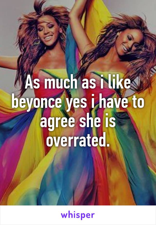 As much as i like beyonce yes i have to agree she is overrated.