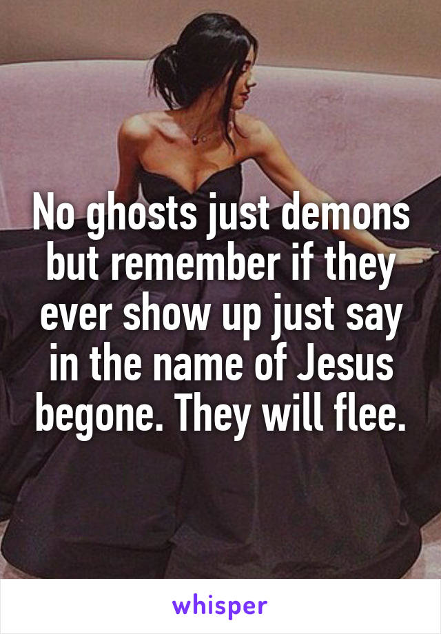 No ghosts just demons but remember if they ever show up just say in the name of Jesus begone. They will flee.