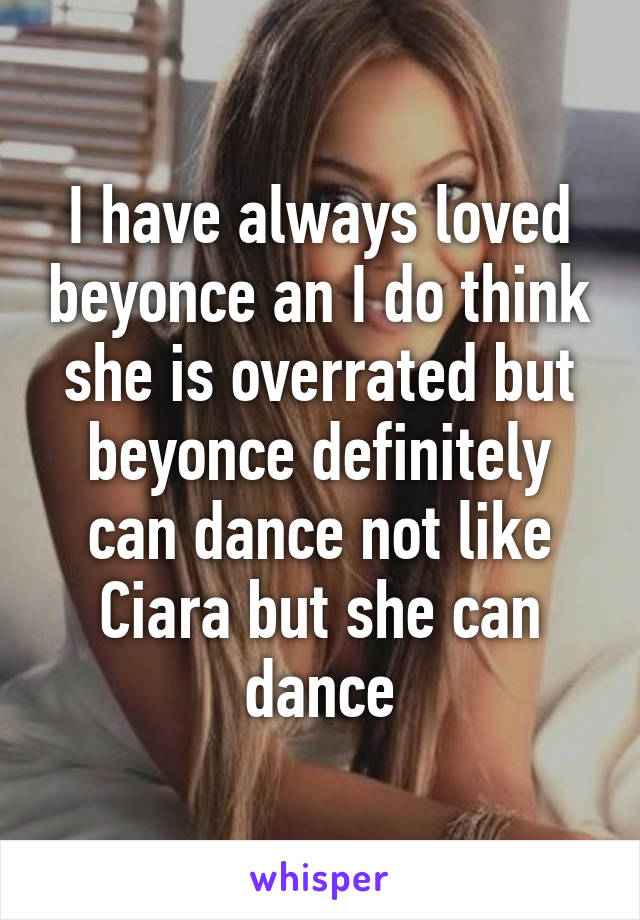 I have always loved beyonce an I do think she is overrated but beyonce definitely can dance not like Ciara but she can dance