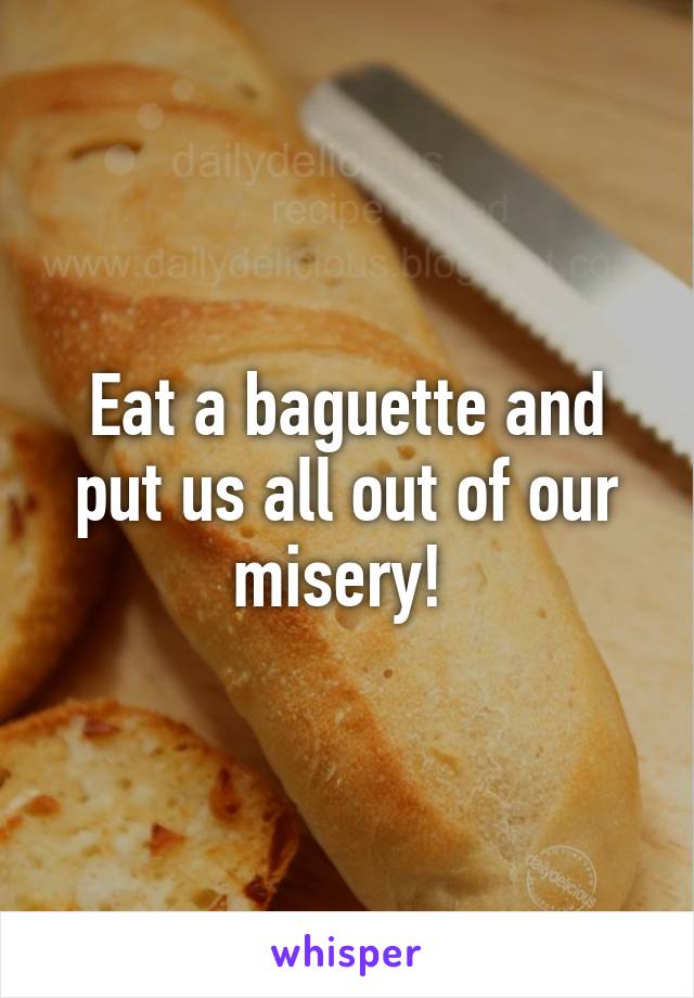Eat a baguette and put us all out of our misery! 
