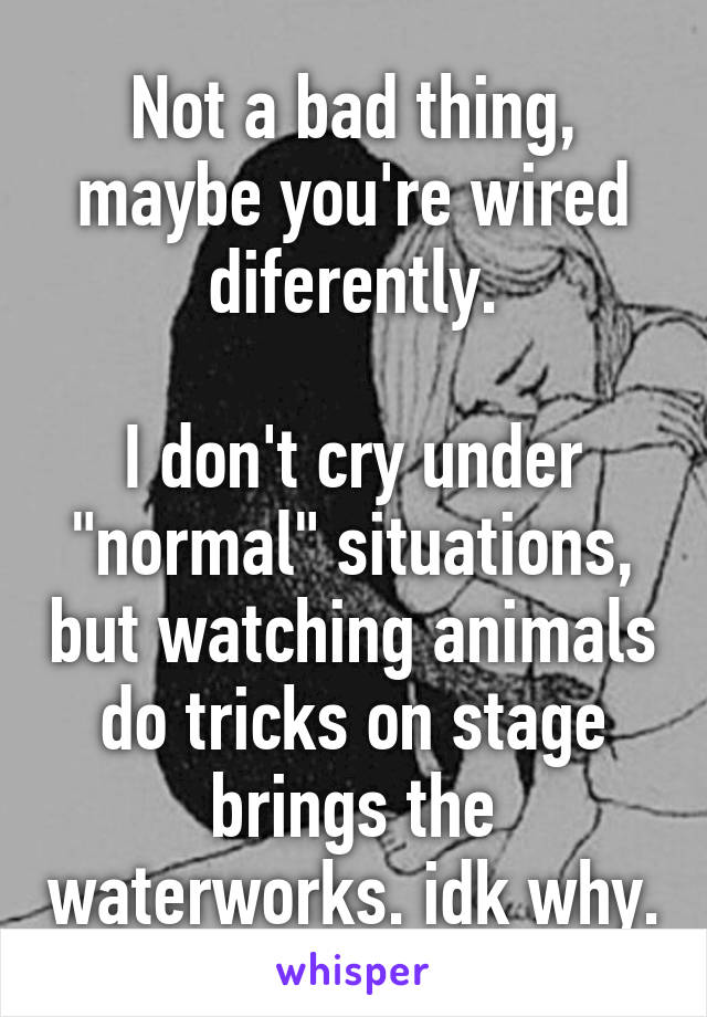 Not a bad thing, maybe you're wired diferently.

I don't cry under "normal" situations, but watching animals do tricks on stage brings the waterworks. idk why.