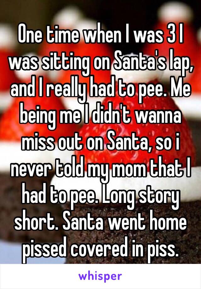 One time when I was 3 I was sitting on Santa's lap, and I really had to pee. Me being me I didn't wanna miss out on Santa, so i never told my mom that I had to pee. Long story short. Santa went home pissed covered in piss.