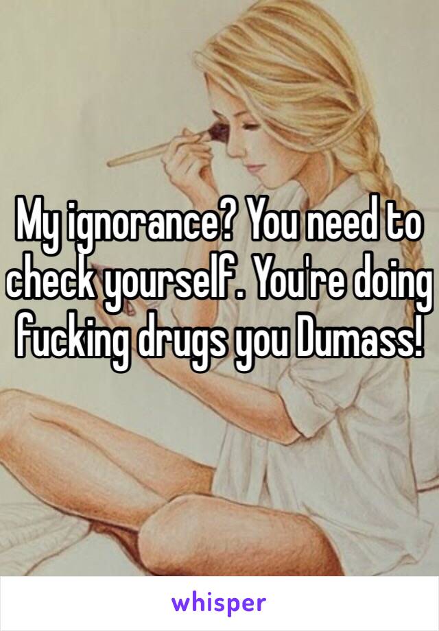 My ignorance? You need to check yourself. You're doing fucking drugs you Dumass!