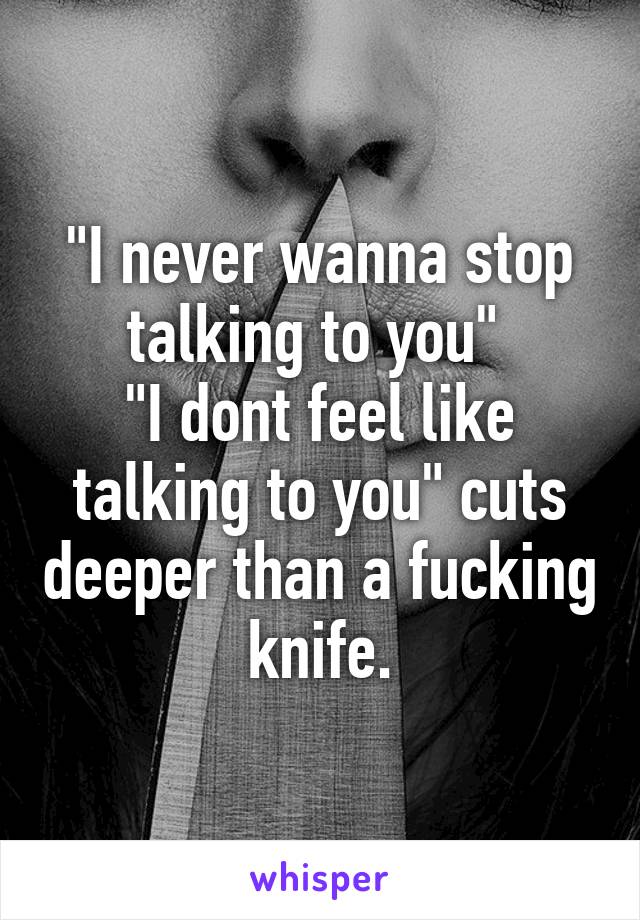 "I never wanna stop talking to you" 
"I dont feel like talking to you" cuts deeper than a fucking knife.