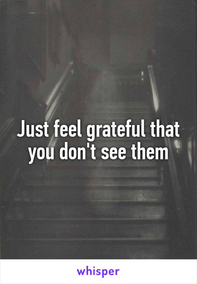 Just feel grateful that you don't see them