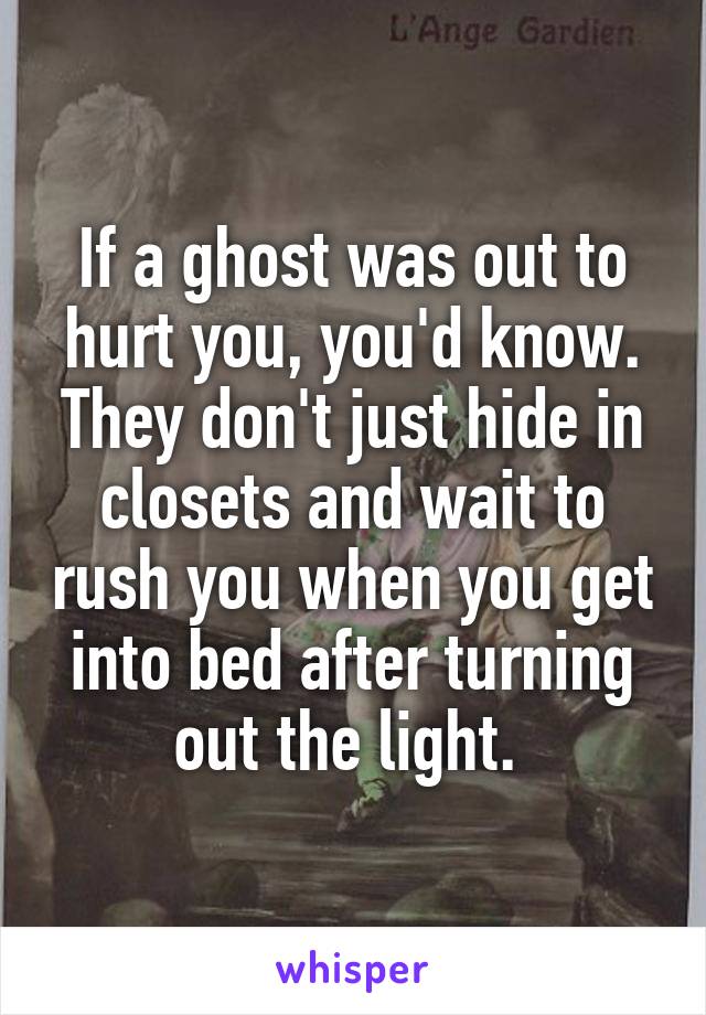 If a ghost was out to hurt you, you'd know. They don't just hide in closets and wait to rush you when you get into bed after turning out the light. 