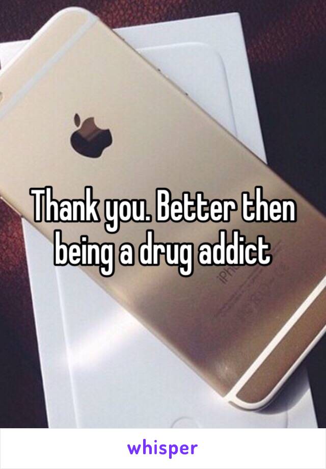 Thank you. Better then being a drug addict 