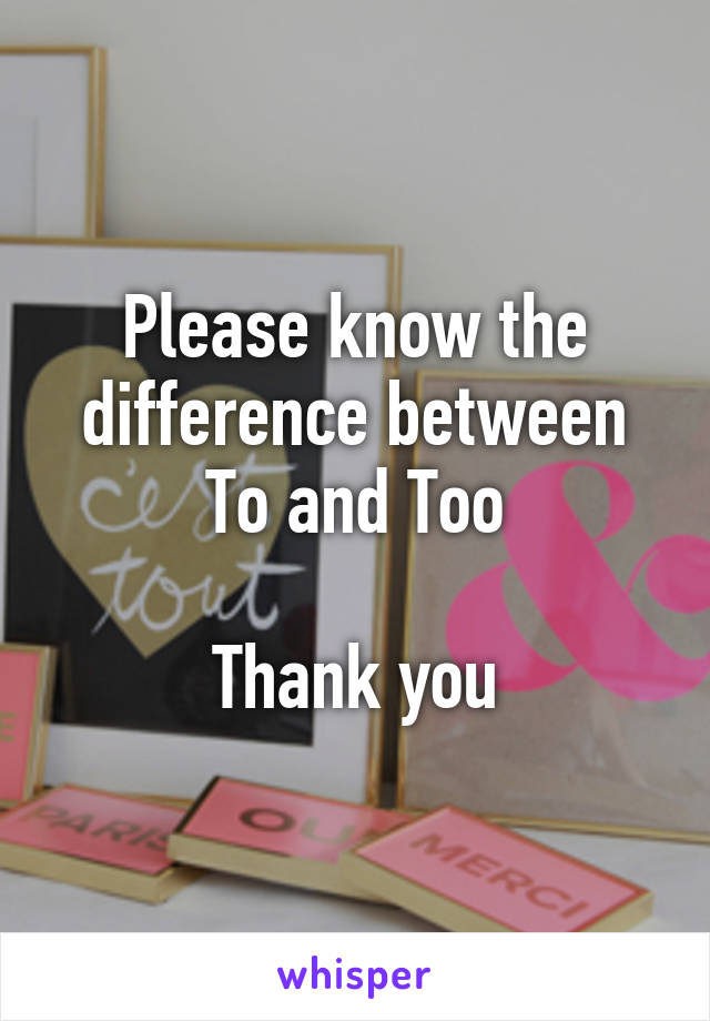 Please know the difference between
To and Too

Thank you