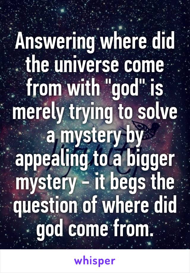 Answering where did the universe come from with "god" is merely trying to solve a mystery by appealing to a bigger mystery - it begs the question of where did god come from.