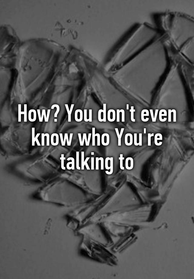 how-you-don-t-even-know-who-you-re-talking-to