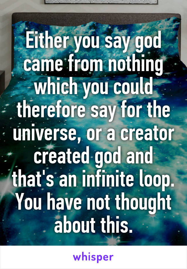 Either you say god came from nothing which you could therefore say for the universe, or a creator created god and that's an infinite loop. You have not thought about this.