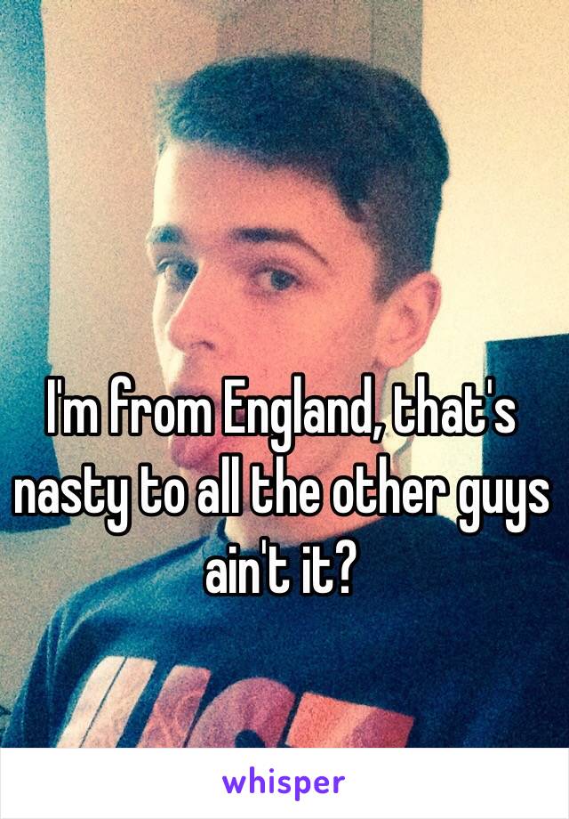 I'm from England, that's nasty to all the other guys ain't it? 