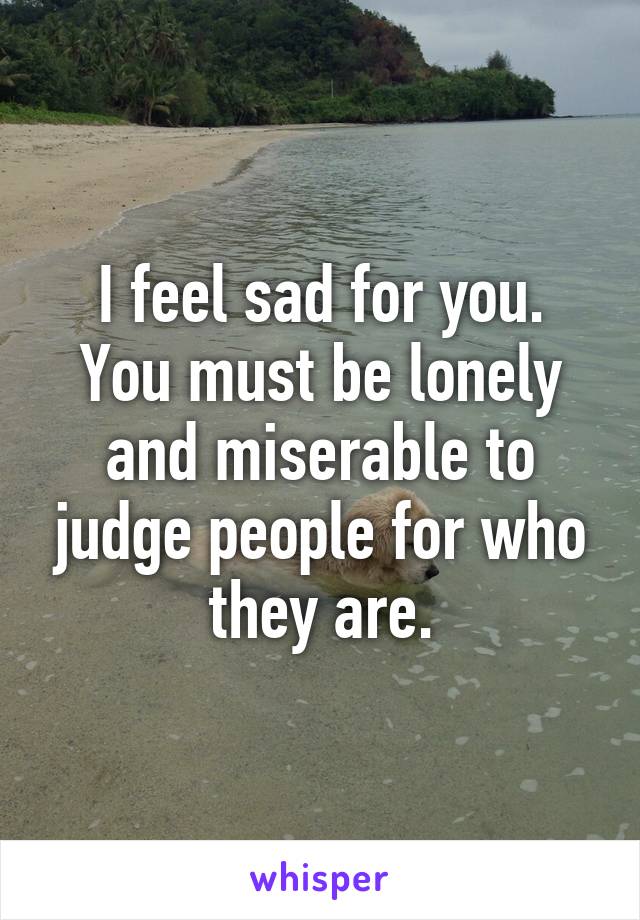 I feel sad for you.
You must be lonely and miserable to judge people for who they are.