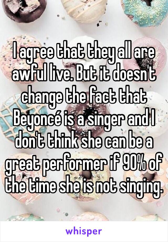 I agree that they all are awful live. But it doesn't change the fact that Beyoncé is a singer and I don't think she can be a great performer if 90% of the time she is not singing.