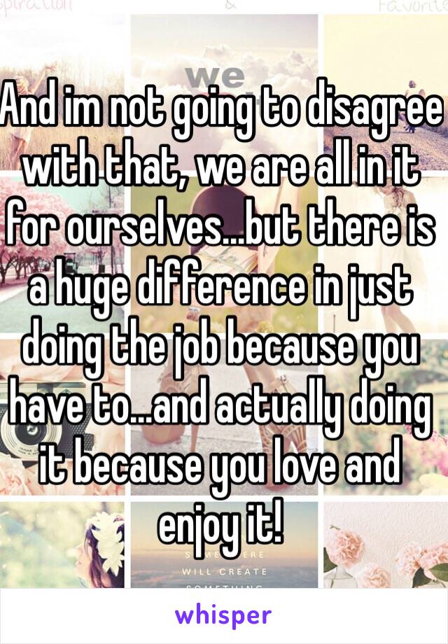 And im not going to disagree with that, we are all in it for ourselves...but there is a huge difference in just doing the job because you have to...and actually doing it because you love and enjoy it!