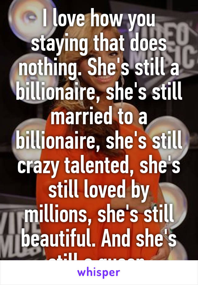 I love how you staying that does nothing. She's still a billionaire, she's still married to a billionaire, she's still crazy talented, she's still loved by millions, she's still beautiful. And she's still a queen.