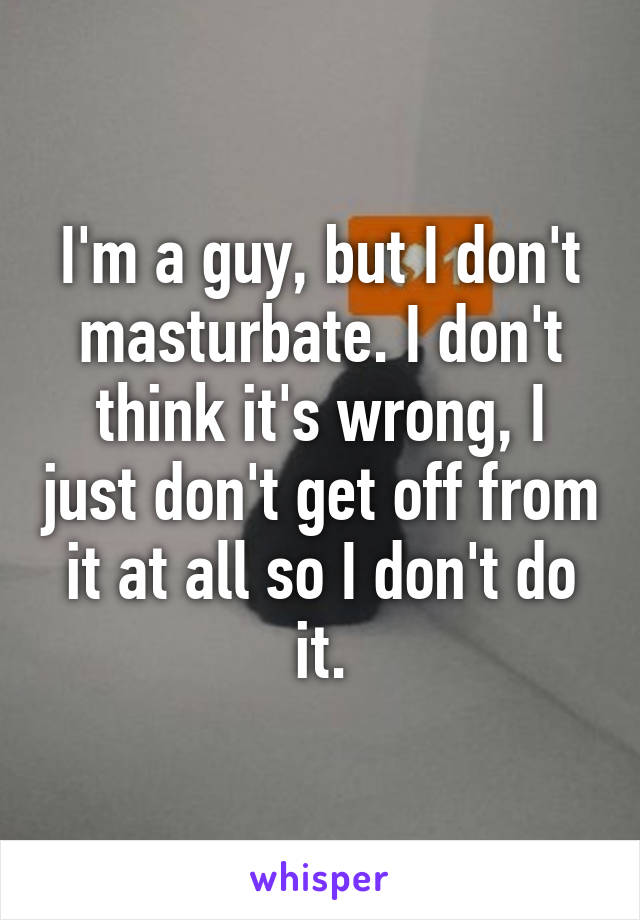 I'm a guy, but I don't masturbate. I don't think it's wrong, I just don't get off from it at all so I don't do it.