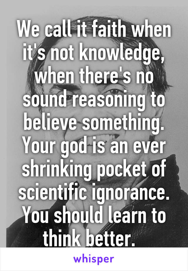 We call it faith when it's not knowledge, when there's no sound reasoning to believe something. Your god is an ever shrinking pocket of scientific ignorance. You should learn to think better.  