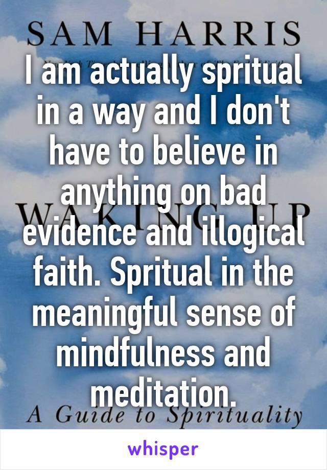 I am actually spritual in a way and I don't have to believe in anything on bad evidence and illogical faith. Spritual in the meaningful sense of mindfulness and meditation.