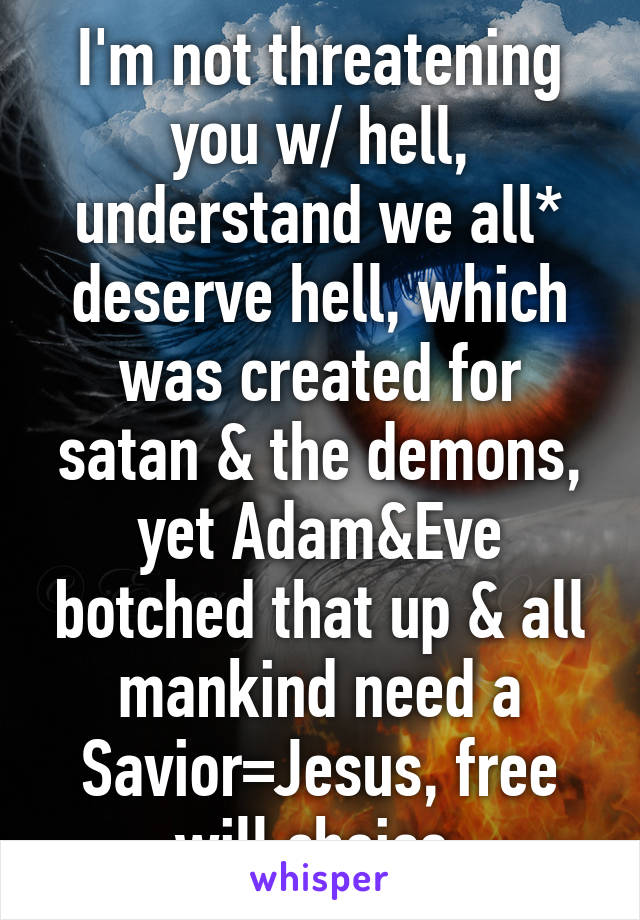 I'm not threatening you w/ hell, understand we all* deserve hell, which was created for satan & the demons, yet Adam&Eve botched that up & all mankind need a Savior=Jesus, free will choice 