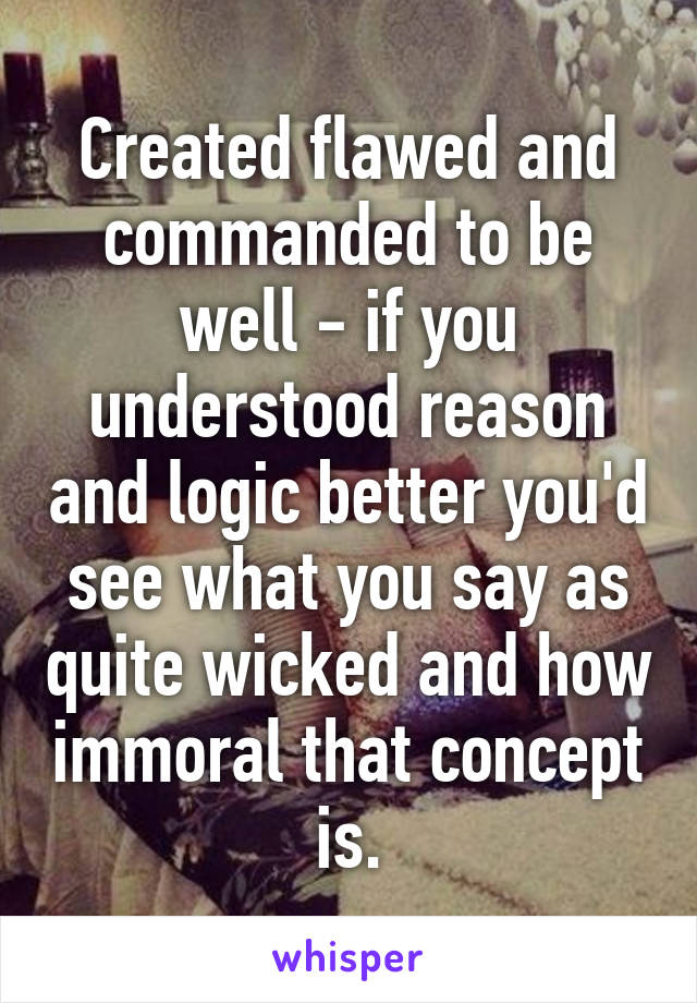 Created flawed and commanded to be well - if you understood reason and logic better you'd see what you say as quite wicked and how immoral that concept is.