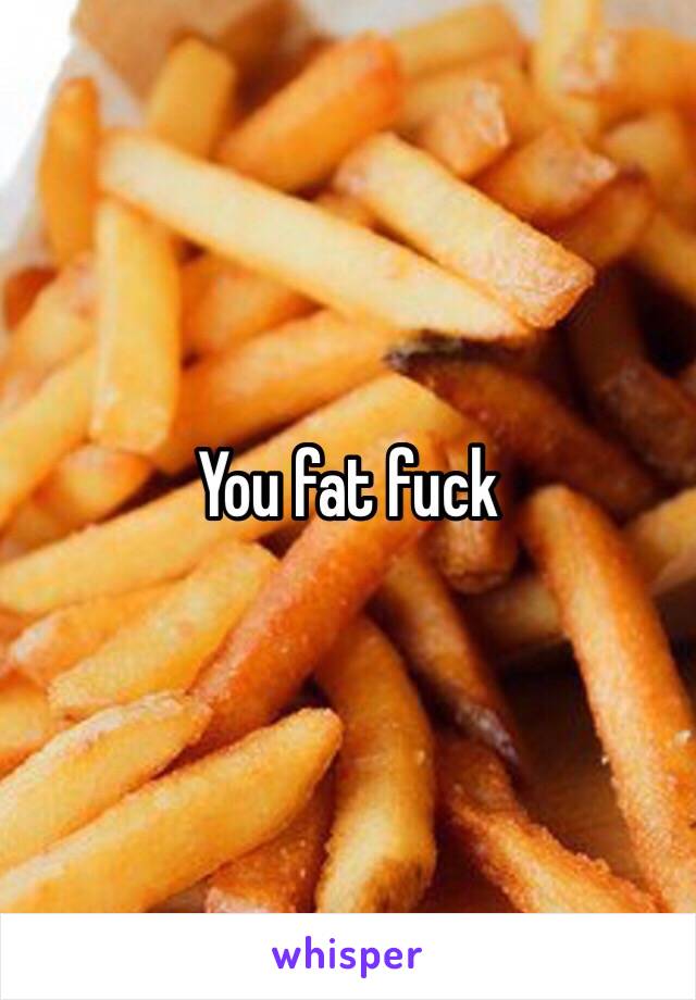 You fat fuck