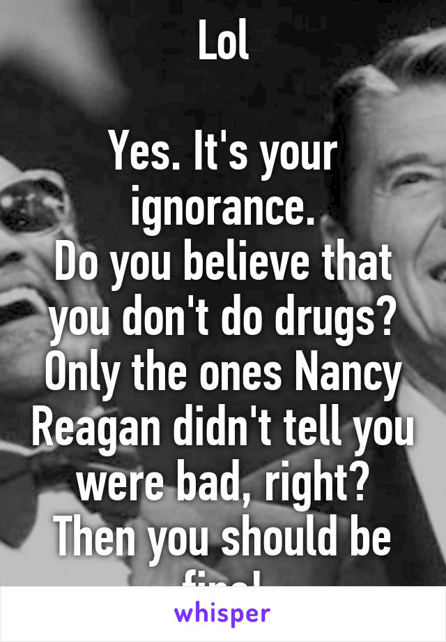 Lol

Yes. It's your ignorance.
Do you believe that you don't do drugs? Only the ones Nancy Reagan didn't tell you were bad, right?
Then you should be fine!