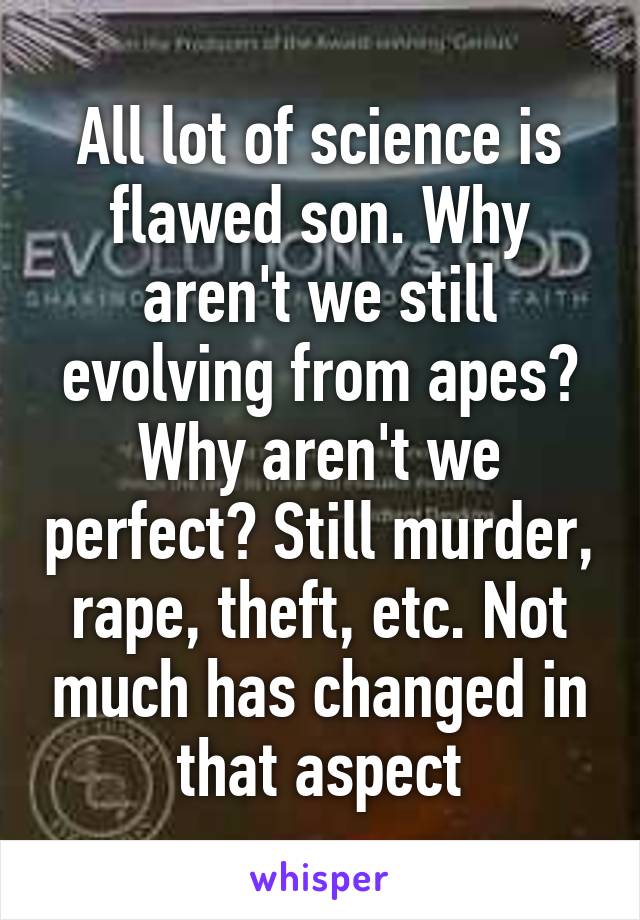 All lot of science is flawed son. Why aren't we still evolving from apes? Why aren't we perfect? Still murder, rape, theft, etc. Not much has changed in that aspect