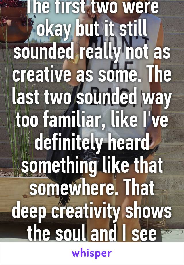 The first two were okay but it still sounded really not as creative as some. The last two sounded way too familiar, like I've definitely heard something like that somewhere. That deep creativity shows the soul and I see none of it.