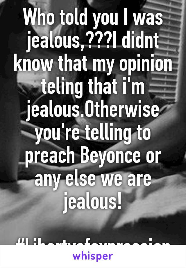 Who told you I was jealous,???I didnt know that my opinion teling that i'm jealous.Otherwise you're telling to preach Beyonce or any else we are jealous!

#Libertyofexpression