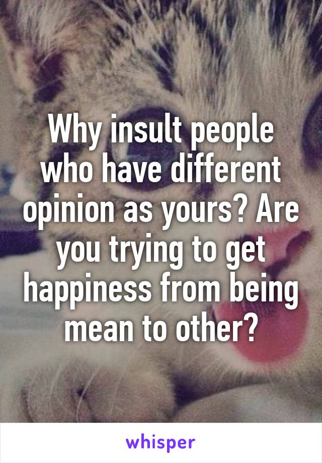 Why insult people who have different opinion as yours? Are you trying to get happiness from being mean to other?