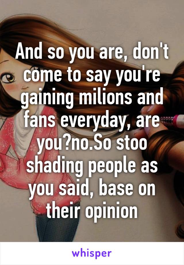 And so you are, don't come to say you're gaining milions and fans everyday, are you?no.So stoo shading people as you said, base on their opinion