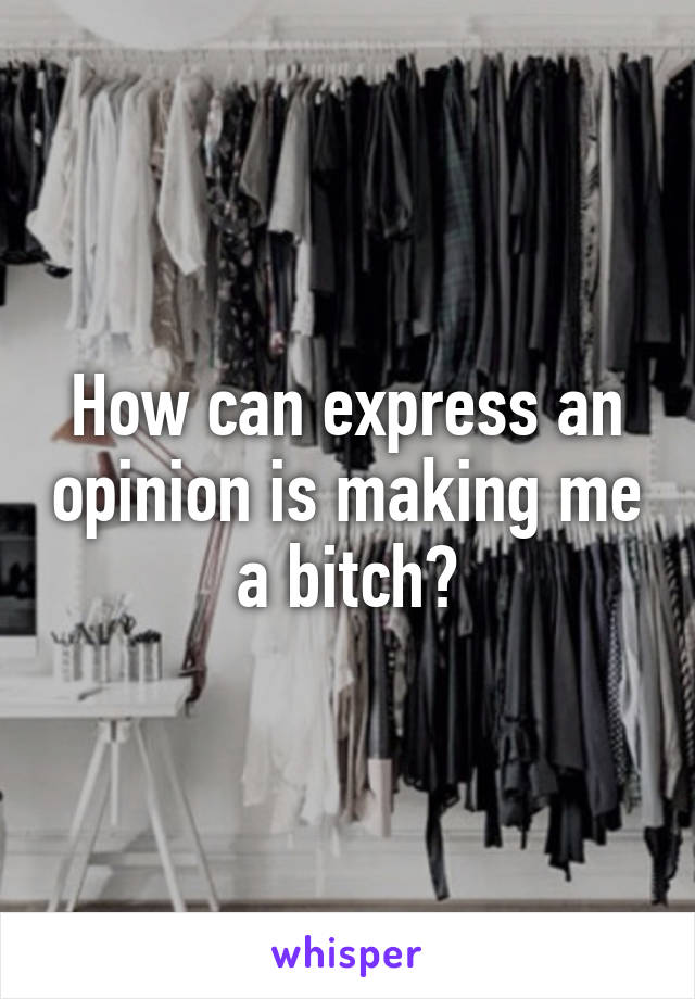 How can express an opinion is making me a bitch?