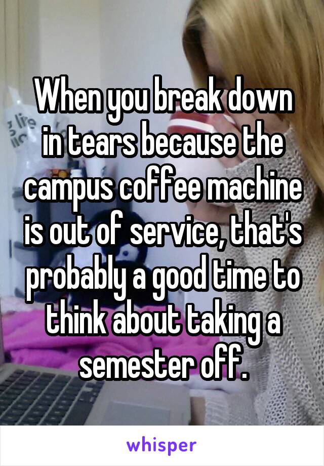 When you break down in tears because the campus coffee machine is out of service, that's probably a good time to think about taking a semester off.