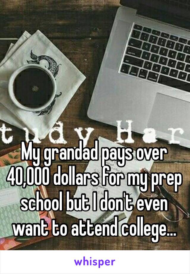 My grandad pays over 40,000 dollars for my prep school but I don't even want to attend college...