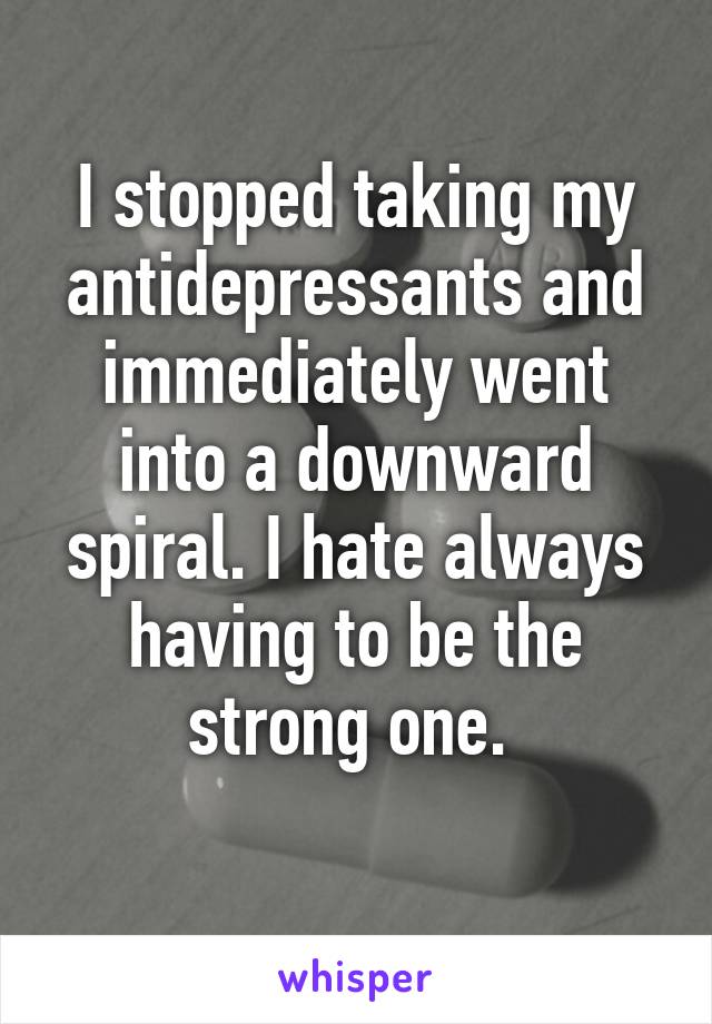 I stopped taking my antidepressants and immediately went into a downward spiral. I hate always having to be the strong one. 
