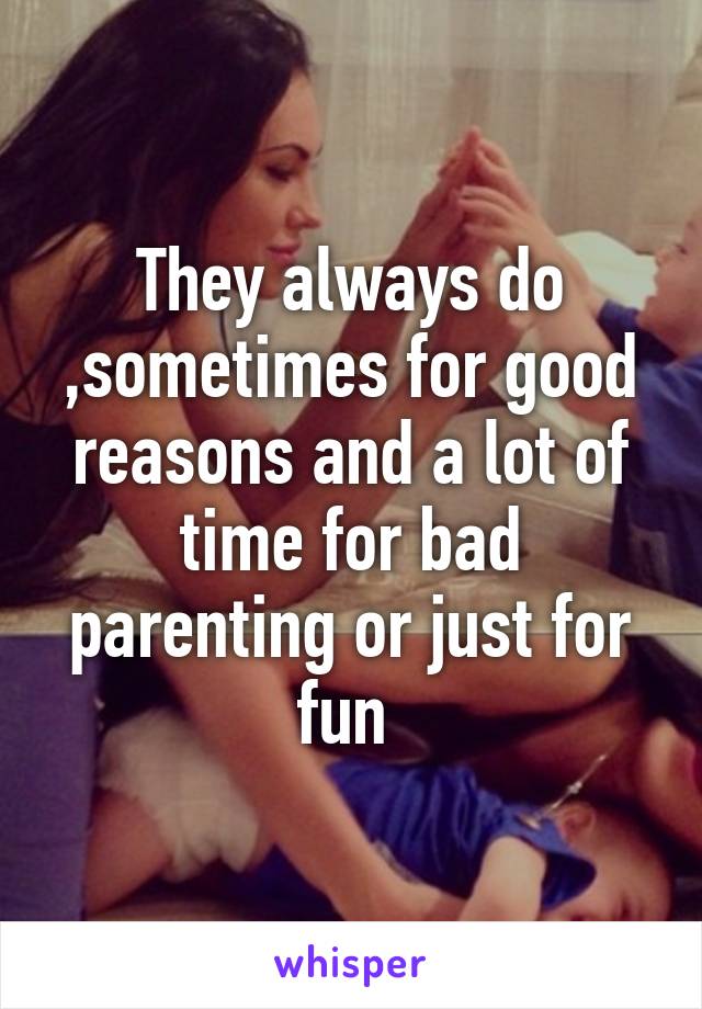 They always do ,sometimes for good reasons and a lot of time for bad parenting or just for fun 