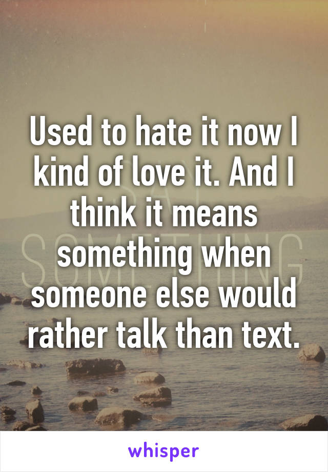 Used to hate it now I kind of love it. And I think it means something when someone else would rather talk than text.