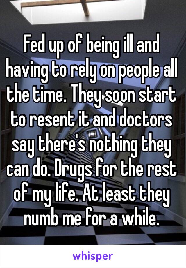 Fed up of being ill and having to rely on people all the time. They soon start to resent it and doctors say there's nothing they can do. Drugs for the rest of my life. At least they numb me for a while. 