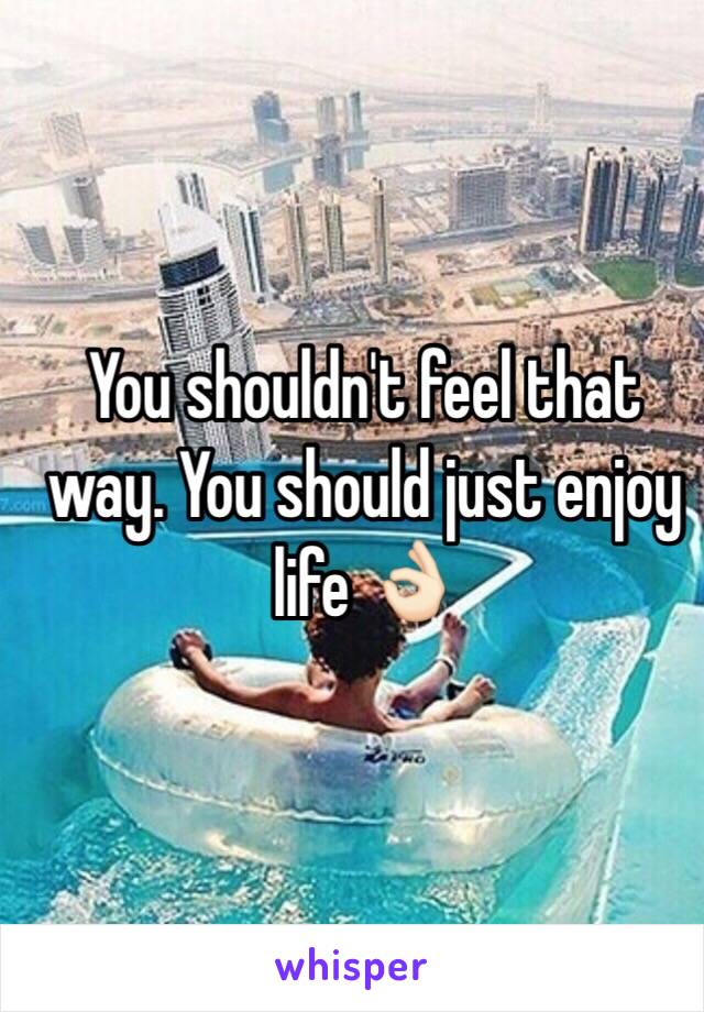 You shouldn't feel that way. You should just enjoy life 👌🏻