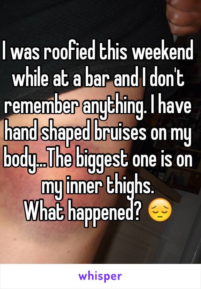 I was roofied this weekend while at a bar and I don't remember anything. I have hand shaped bruises on my body...The biggest one is on my inner thighs. 
What happened? 😔