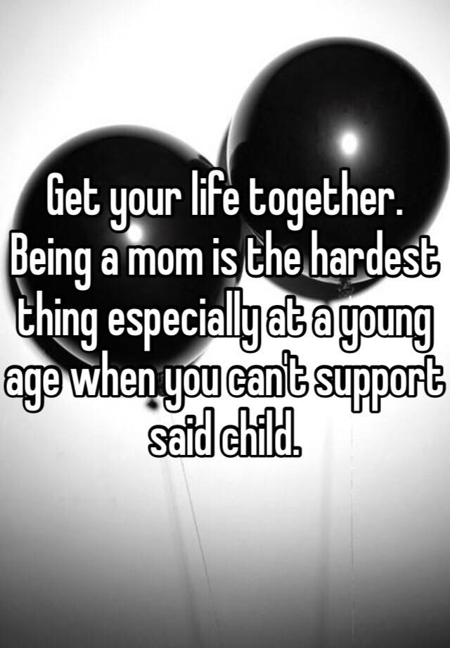 get-your-life-together-being-a-mom-is-the-hardest-thing-especially-at