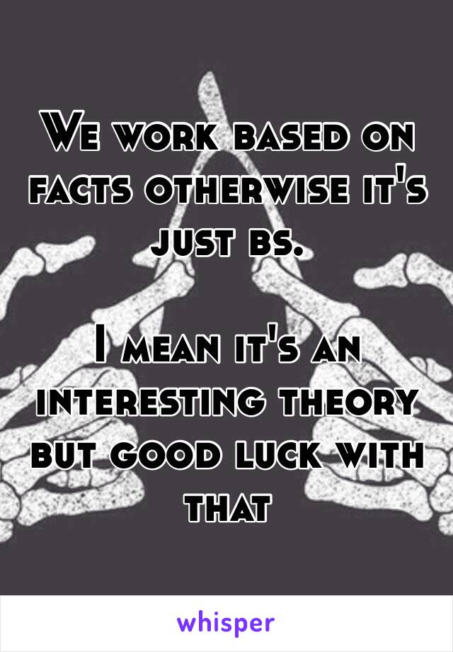 We work based on facts otherwise it's just bs.

I mean it's an interesting theory but good luck with that