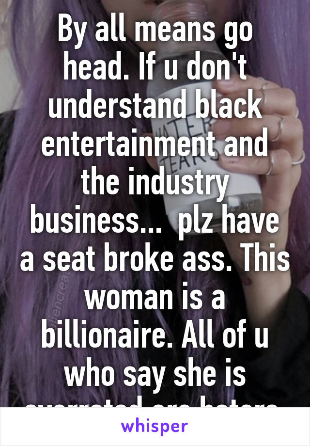 By all means go head. If u don't understand black entertainment and the industry business...  plz have a seat broke ass. This woman is a billionaire. All of u who say she is overrated are haters.