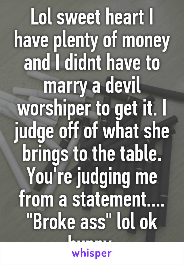 Lol sweet heart I have plenty of money and I didnt have to marry a devil worshiper to get it. I judge off of what she brings to the table. You're judging me from a statement.... "Broke ass" lol ok hunny 